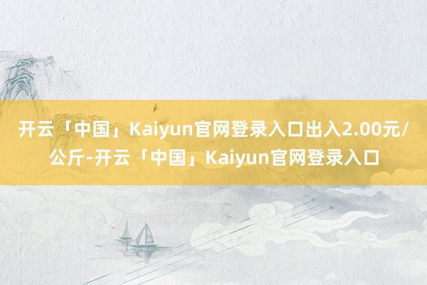 开云「中国」Kaiyun官网登录入口出入2.00元/公斤-开云「中国」Kaiyun官网登录入口