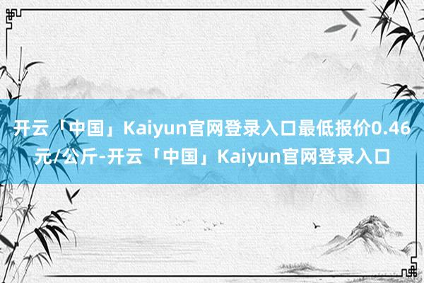 开云「中国」Kaiyun官网登录入口最低报价0.46元/公斤-开云「中国」Kaiyun官网登录入口