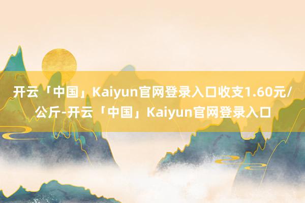 开云「中国」Kaiyun官网登录入口收支1.60元/公斤-开云「中国」Kaiyun官网登录入口