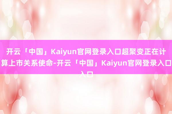 开云「中国」Kaiyun官网登录入口超聚变正在计算上市关系使命-开云「中国」Kaiyun官网登录入口