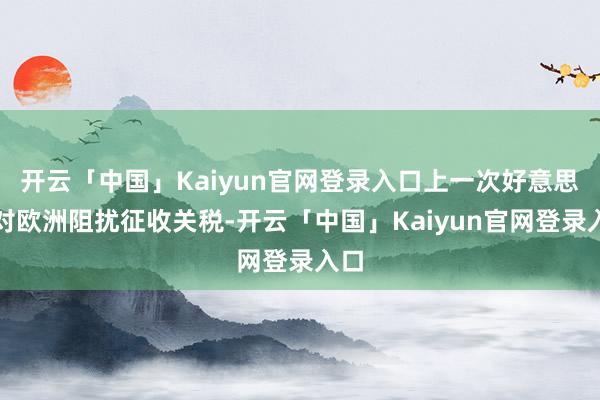 开云「中国」Kaiyun官网登录入口上一次好意思国对欧洲阻扰征收关税-开云「中国」Kaiyun官网登录入口