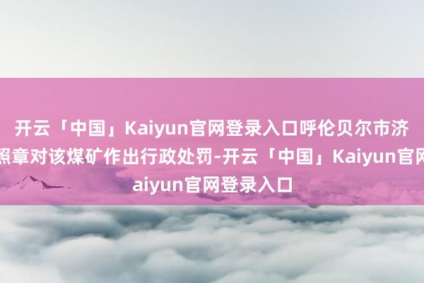 开云「中国」Kaiyun官网登录入口呼伦贝尔市济急照顾局照章对该煤矿作出行政处罚-开云「中国」Kaiyun官网登录入口