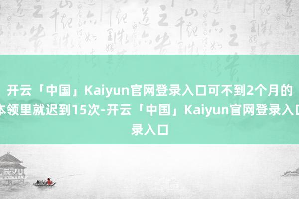 开云「中国」Kaiyun官网登录入口可不到2个月的本领里就迟到15次-开云「中国」Kaiyun官网登录入口