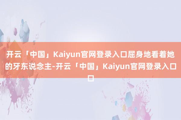 开云「中国」Kaiyun官网登录入口屈身地看着她的牙东说念主-开云「中国」Kaiyun官网登录入口